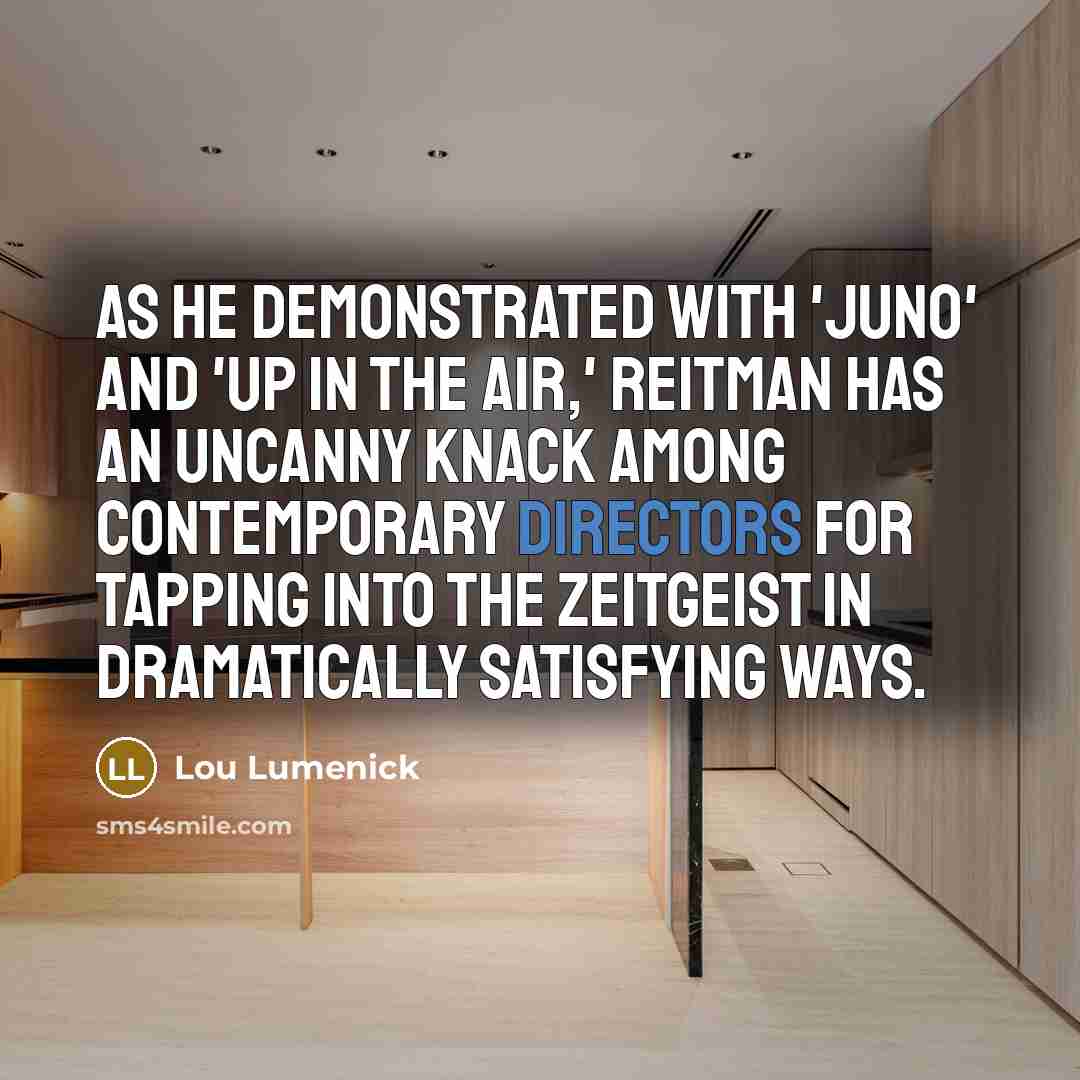 “As he demonstrated with 'Juno' and 'Up in the Air,' Reitman has an uncanny knack among contemporary directors for tapping into the zeitgeist in dramatically satisfying ways.” quote by Lou Lumenick