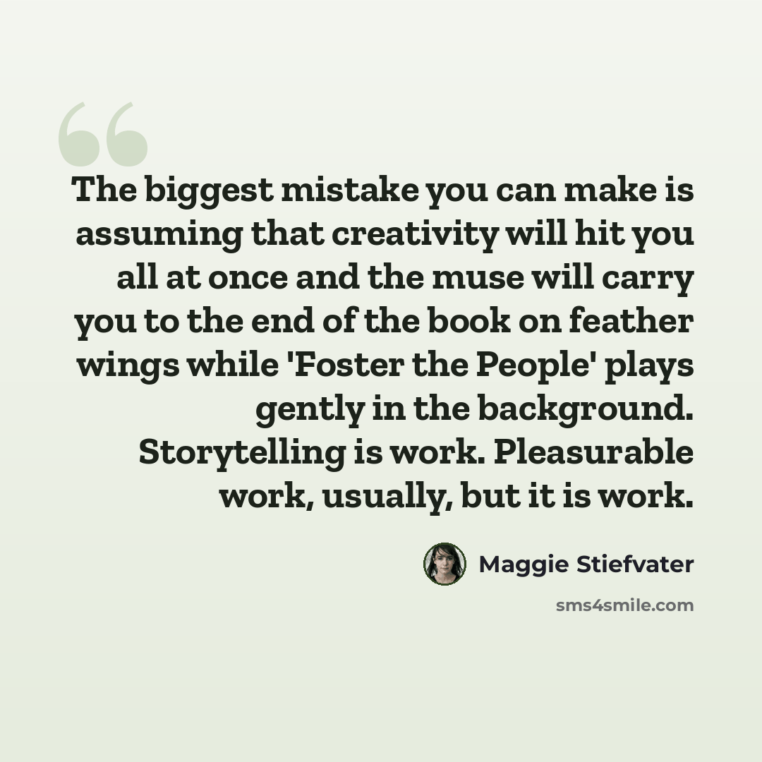 “The biggest mistake you can make is assuming that creativity will hit you all at once and the muse will carry you to the end of the book on feather wings while 'Foster the People' plays gently in the background. Storytelling is work. Pleasurable work, usually, but it is work.” quote by Maggie Stiefvater