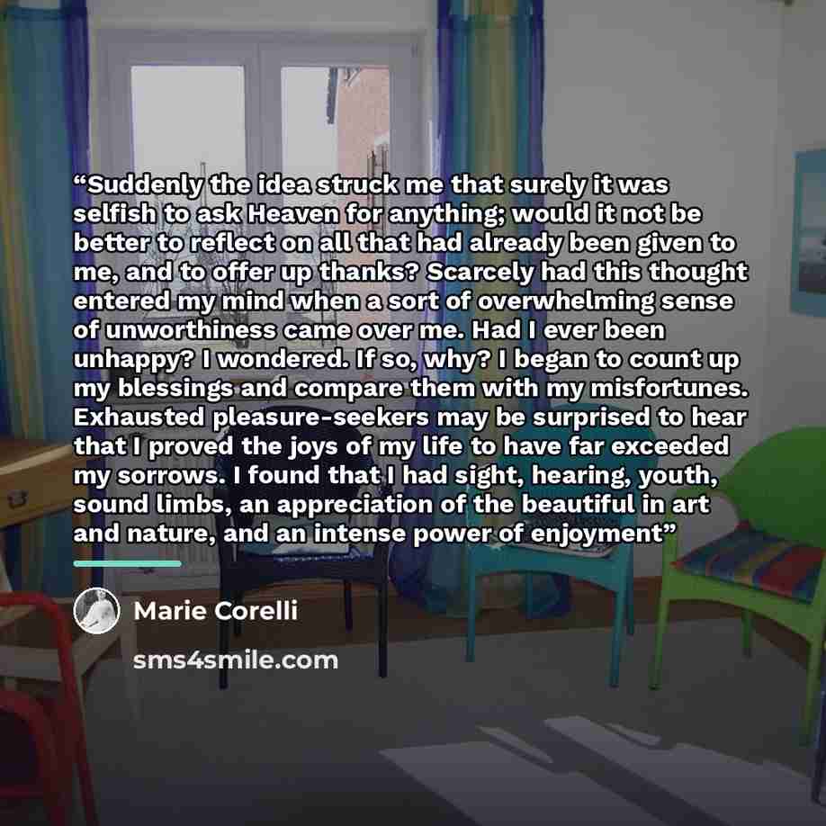 “Suddenly the idea struck me that surely it was selfish to ask Heaven for anything; would it not be better to reflect on all that had already been given to me, and to offer up thanks? Scarcely had this thought entered my mind when a sort of overwhelming sense of unworthiness came over me. Had I…” quote by Marie Corelli
