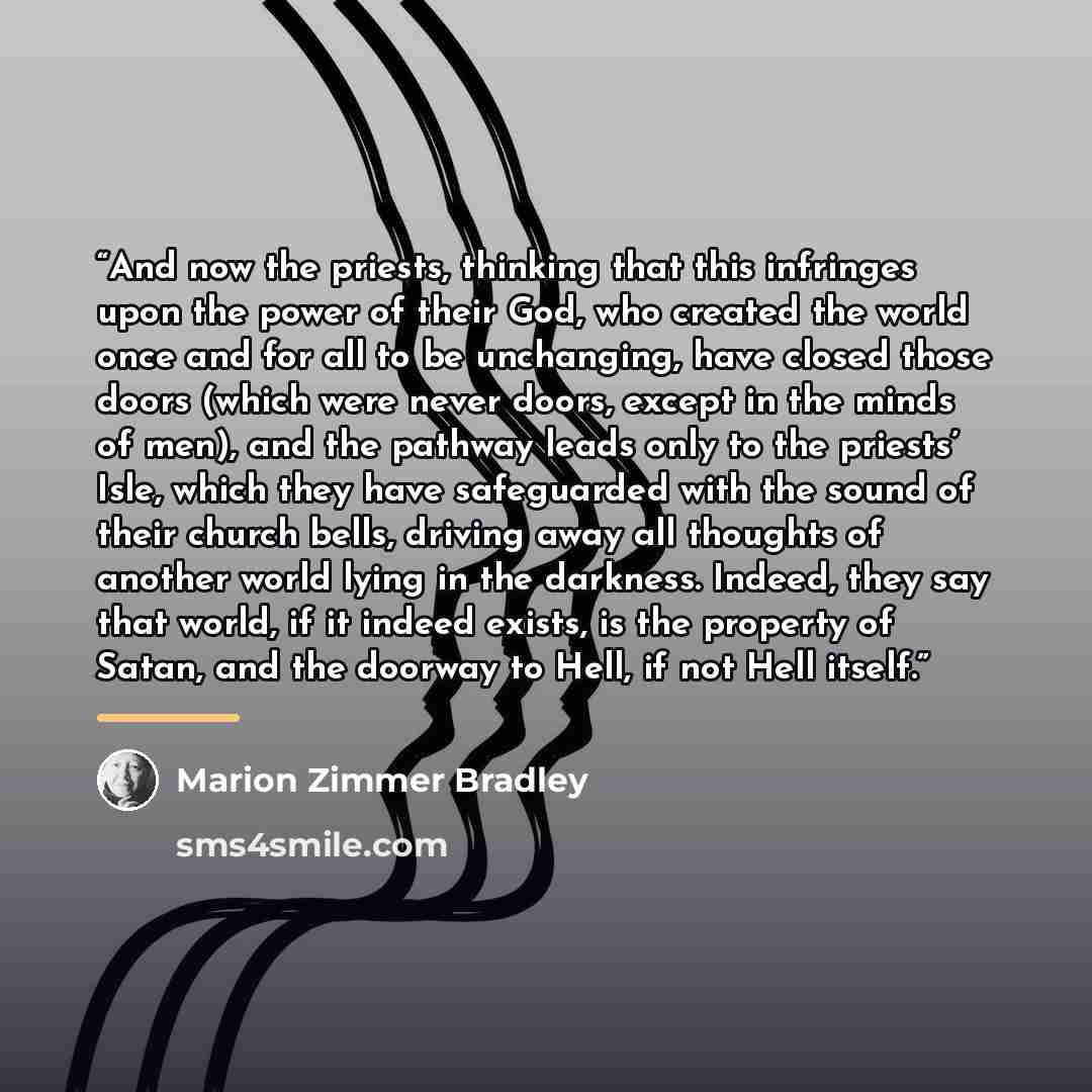 “And now the priests, thinking that this infringes upon the power of their God, who created the world once and for all to be unchanging, have closed those doors (which were never doors, except in the minds of men), and the pathway leads only to the priests’ Isle, which they have safeguarded with…” quote by Marion Zimmer Bradley