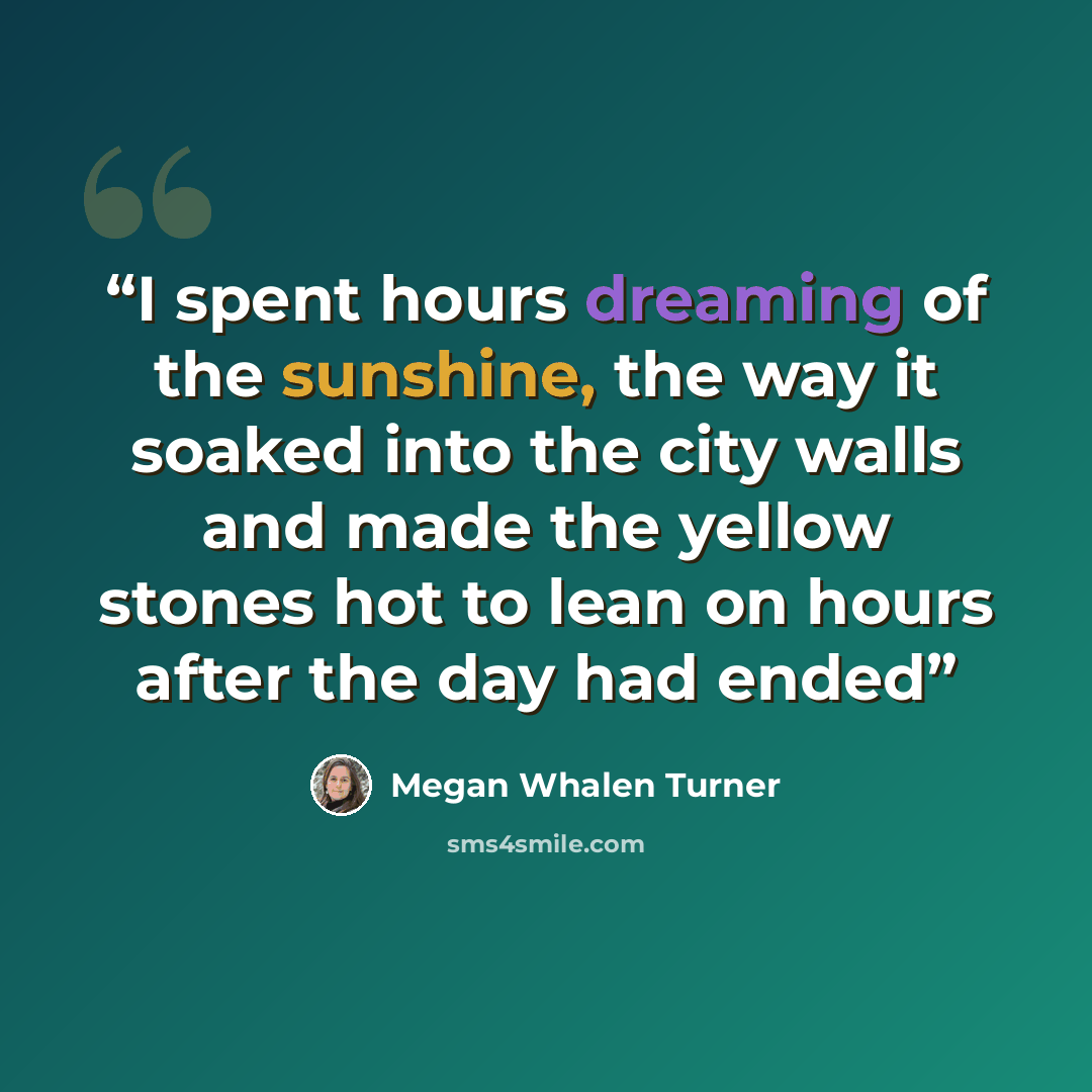 “I spent hours dreaming of the sunshine, the way it soaked into the city walls and made the yellow stones hot to lean on hours after the day had ended” quote by Megan Whalen Turner