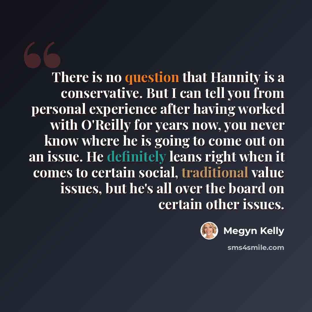 “There is no question that Hannity is a conservative. But I can tell you from personal experience after having worked with O'Reilly for years now, you never know where he is going to come out on an issue. He definitely leans right when it comes to certain social, traditional value issues, but he's…” quote by Megyn Kelly