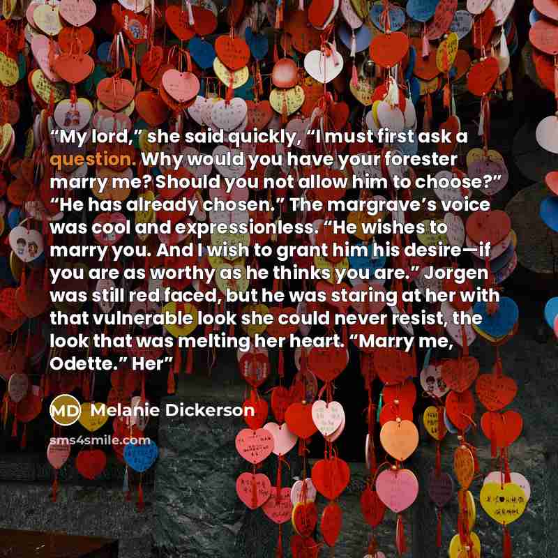 “My lord,” she said quickly, “I must first ask a question. Why would you have your forester marry me? Should you not allow him to choose?” “He has already chosen.” The margrave’s voice was cool and expressionless. “He wishes to marry you. And I wish to grant him his desire—if you are as worthy as…” quote by Melanie Dickerson