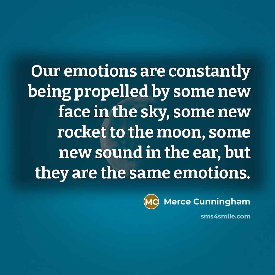 “Our emotions are constantly being propelled by some new face in the sky, some new rocket to the moon, some new sound in the ear, but they are the same emotions.” quote by Merce Cunningham