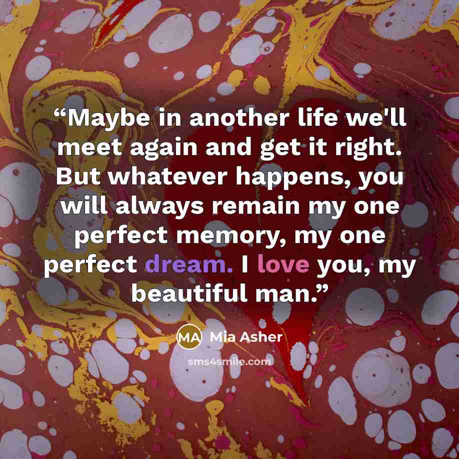 “Maybe in another life we'll meet again and get it right. But whatever happens, you will always remain my one perfect memory, my one perfect dream. I love you, my beautiful man.” quote by Mia Asher