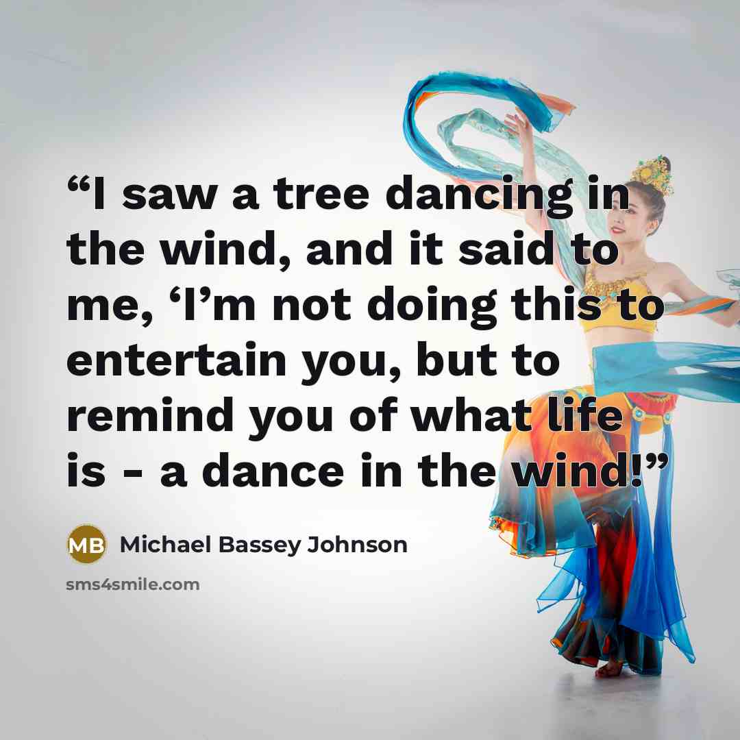 “I saw a tree dancing in the wind, and it said to me, ‘I’m not doing this to entertain you, but to remind you of what life is - a dance in the wind!” quote by Michael Bassey Johnson