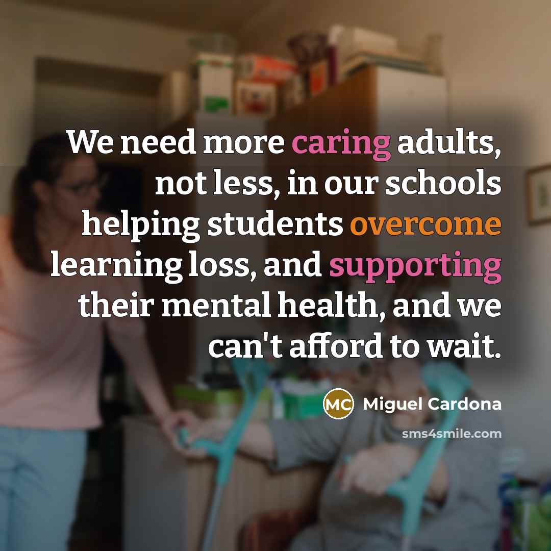 “We need more caring adults, not less, in our schools helping students overcome learning loss, and supporting their mental health, and we can't afford to wait.” quote by Miguel Cardona