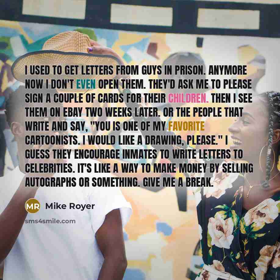 “I used to get letters from guys in prison. Anymore now I don't even open them. They'd ask me to please sign a couple of cards for their children. Then I see them on eBay two weeks later. Or the people that write and say, "You is one of my favorite cartoonists. I would like a drawing, please." I…” quote by Mike Royer