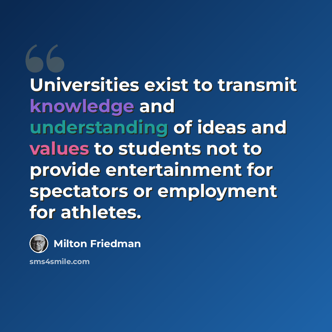 “Universities exist to transmit knowledge and understanding of ideas and values to students not to provide entertainment for spectators or employment for athletes.” quote by Milton Friedman