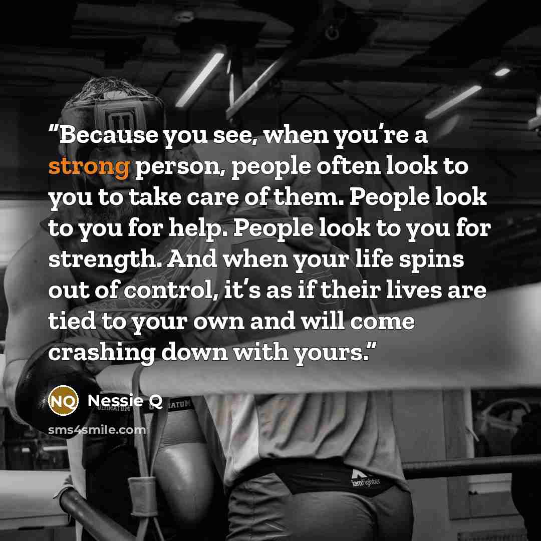 “Because you see, when you’re a strong person, people often look to you to take care of them. People look to you for help. People look to you for strength. And when your life spins out of control, it’s as if their lives are tied to your own and will come crashing down with yours.” quote by Nessie Q