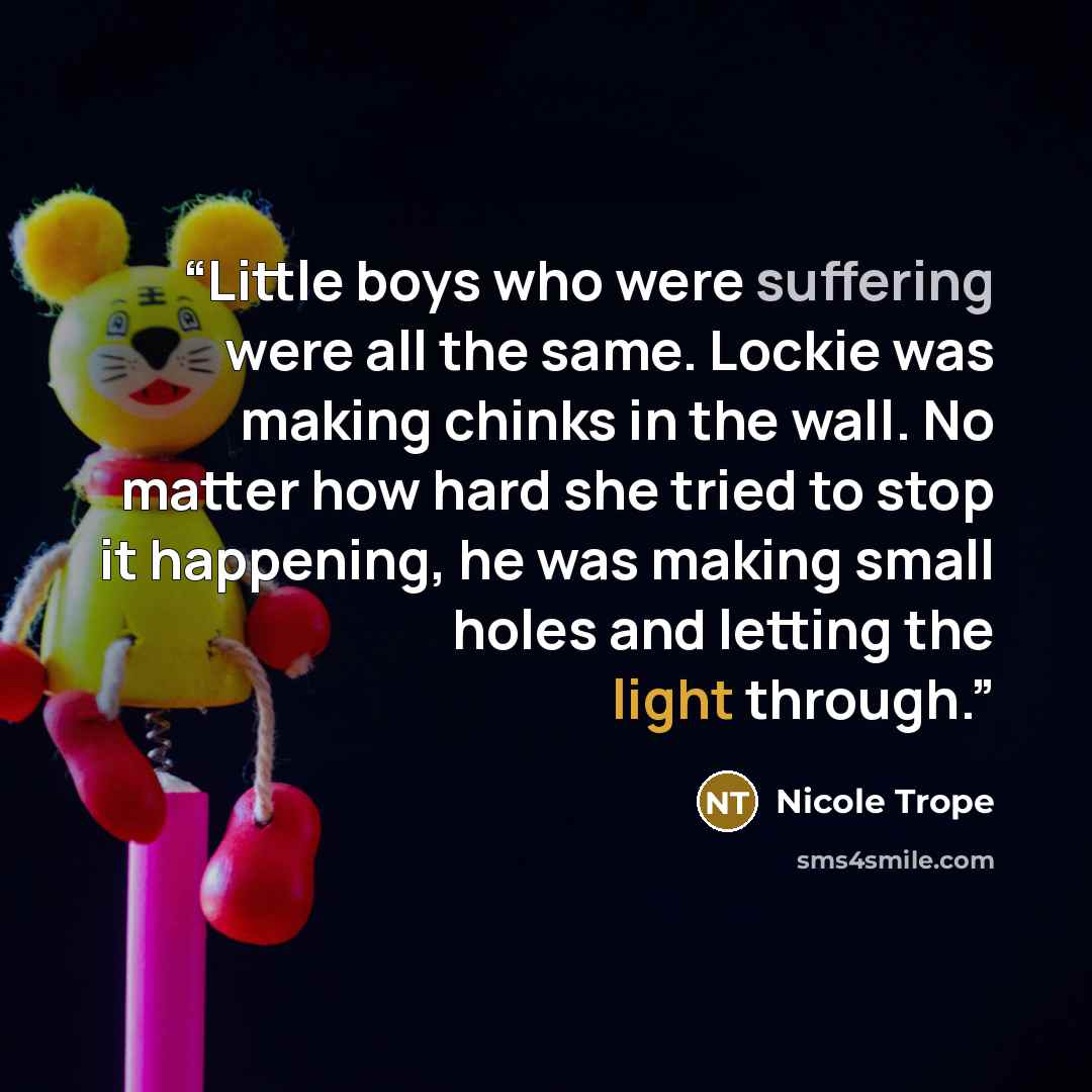 “Little boys who were suffering were all the same. Lockie was making chinks in the wall. No matter how hard she tried to stop it happening, he was making small holes and letting the light through.” quote by Nicole Trope