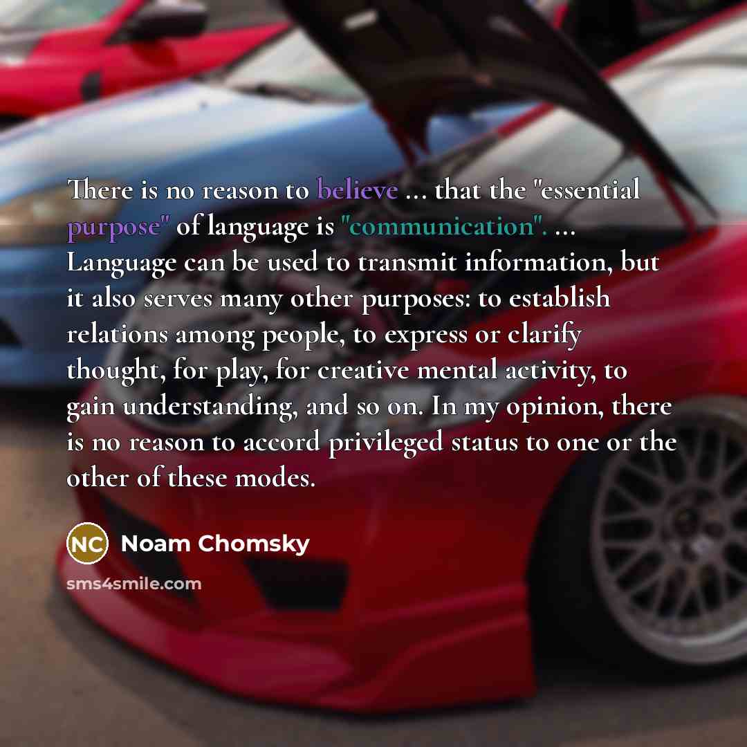 “There is no reason to believe ... that the "essential purpose" of language is "communication". ... Language can be used to transmit information, but it also serves many other purposes: to establish relations among people, to express or clarify thought, for play, for creative mental activity, to…” quote by Noam Chomsky