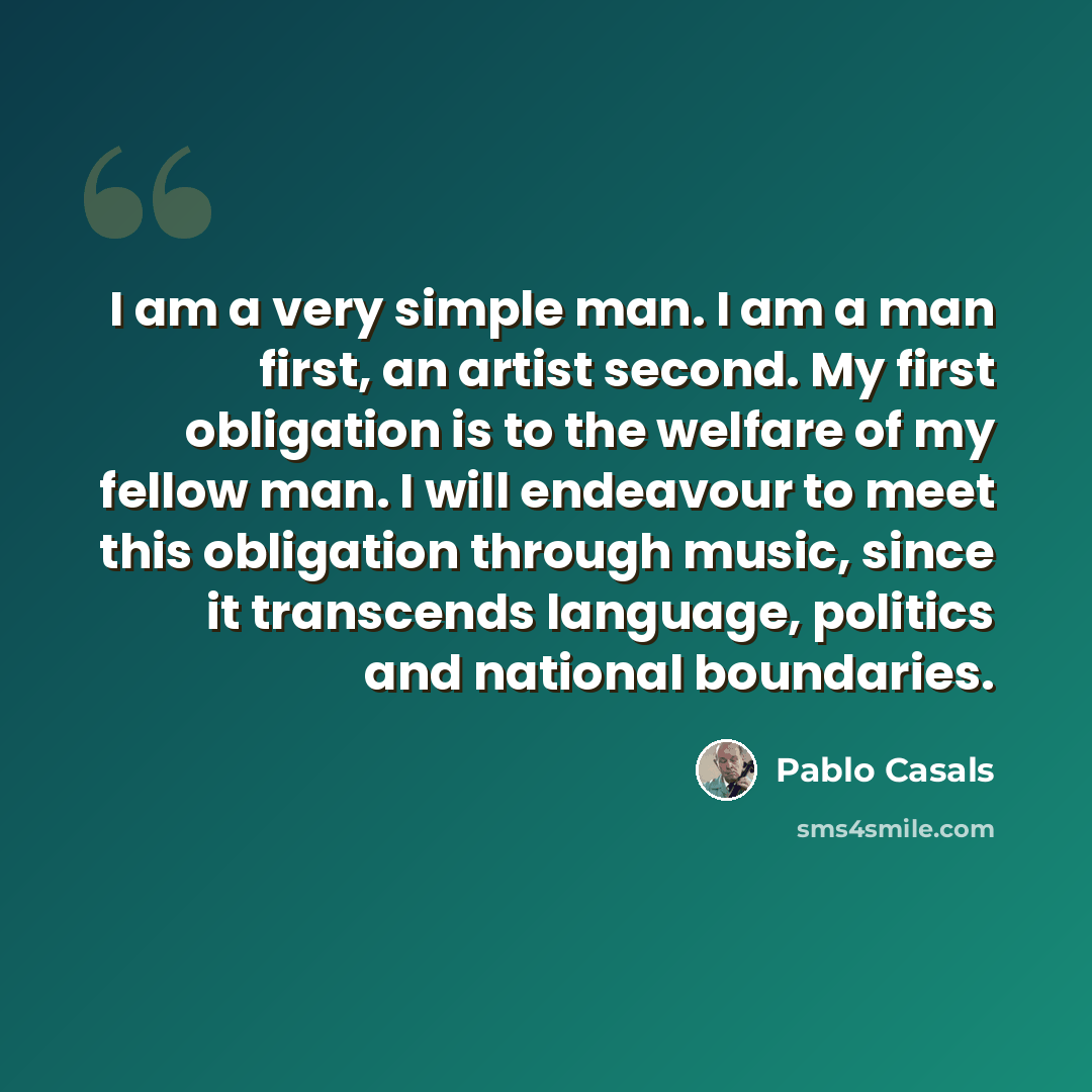 “I am a very simple man. I am a man first, an artist second. My first obligation is to the welfare of my fellow man. I will endeavour to meet this obligation through music, since it transcends language, politics and national boundaries.” quote by Pablo Casals
