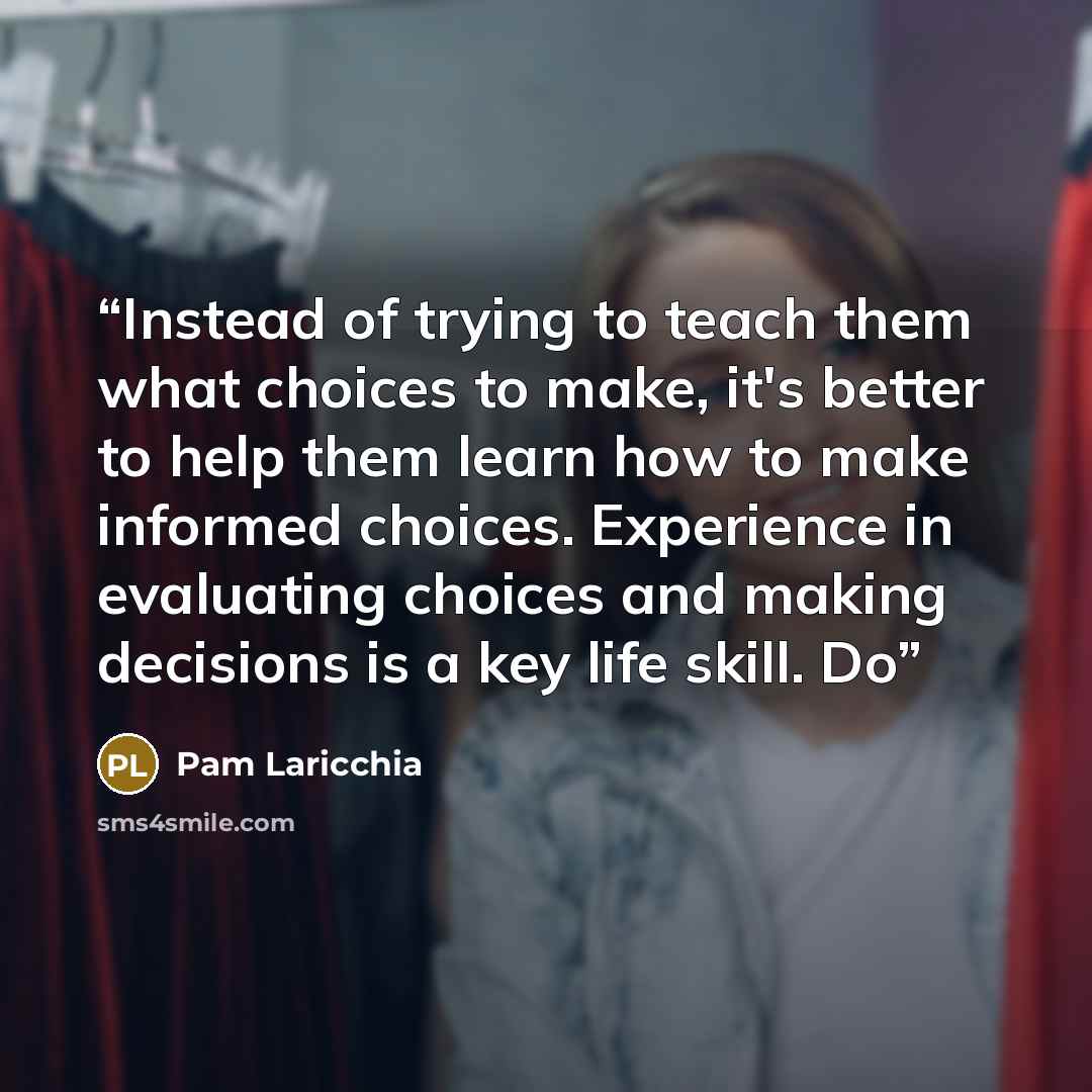 “Instead of trying to teach them what choices to make, it's better to help them learn how to make informed choices. Experience in evaluating choices and making decisions is a key life skill. Do” quote by Pam Laricchia
