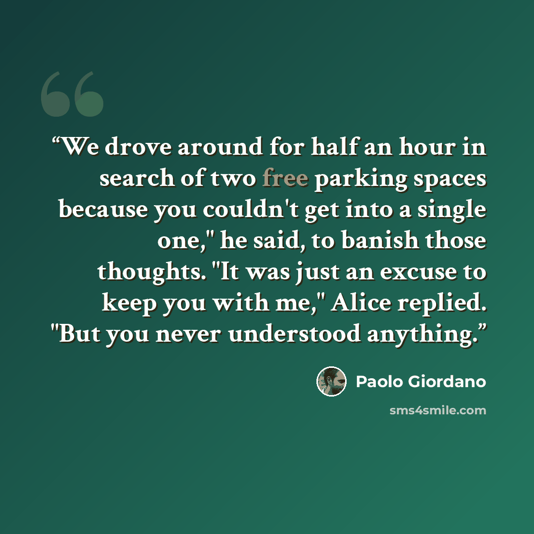 “We drove around for half an hour in search of two free parking spaces because you couldn't get into a single one," he said, to banish those thoughts. "It was just an excuse to keep you with me," Alice replied. "But you never understood anything.” quote by Paolo Giordano