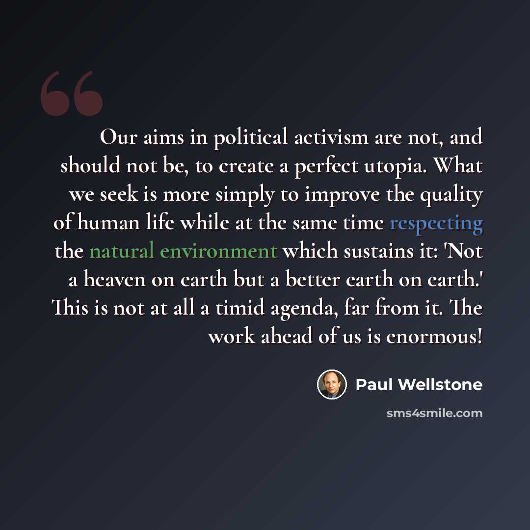“Our aims in political activism are not, and should not be, to create a perfect utopia. What we seek is more simply to improve the quality of human life while at the same time respecting the natural environment which sustains it: 'Not a heaven on earth but a better earth on earth.' This is not at…” quote by Paul Wellstone