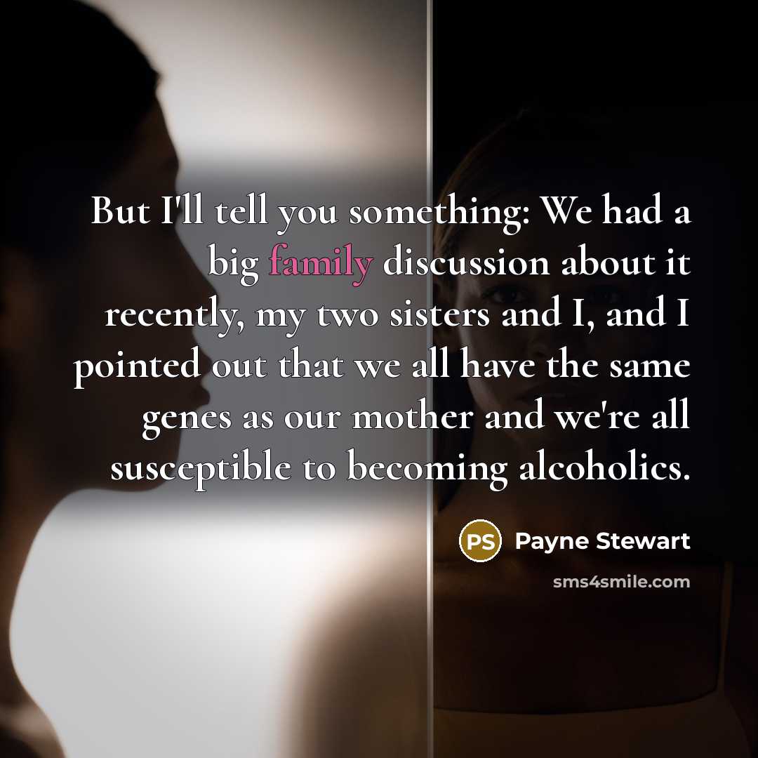 “But I'll tell you something: We had a big family discussion about it recently, my two sisters and I, and I pointed out that we all have the same genes as our mother and we're all susceptible to becoming alcoholics.” quote by Payne Stewart