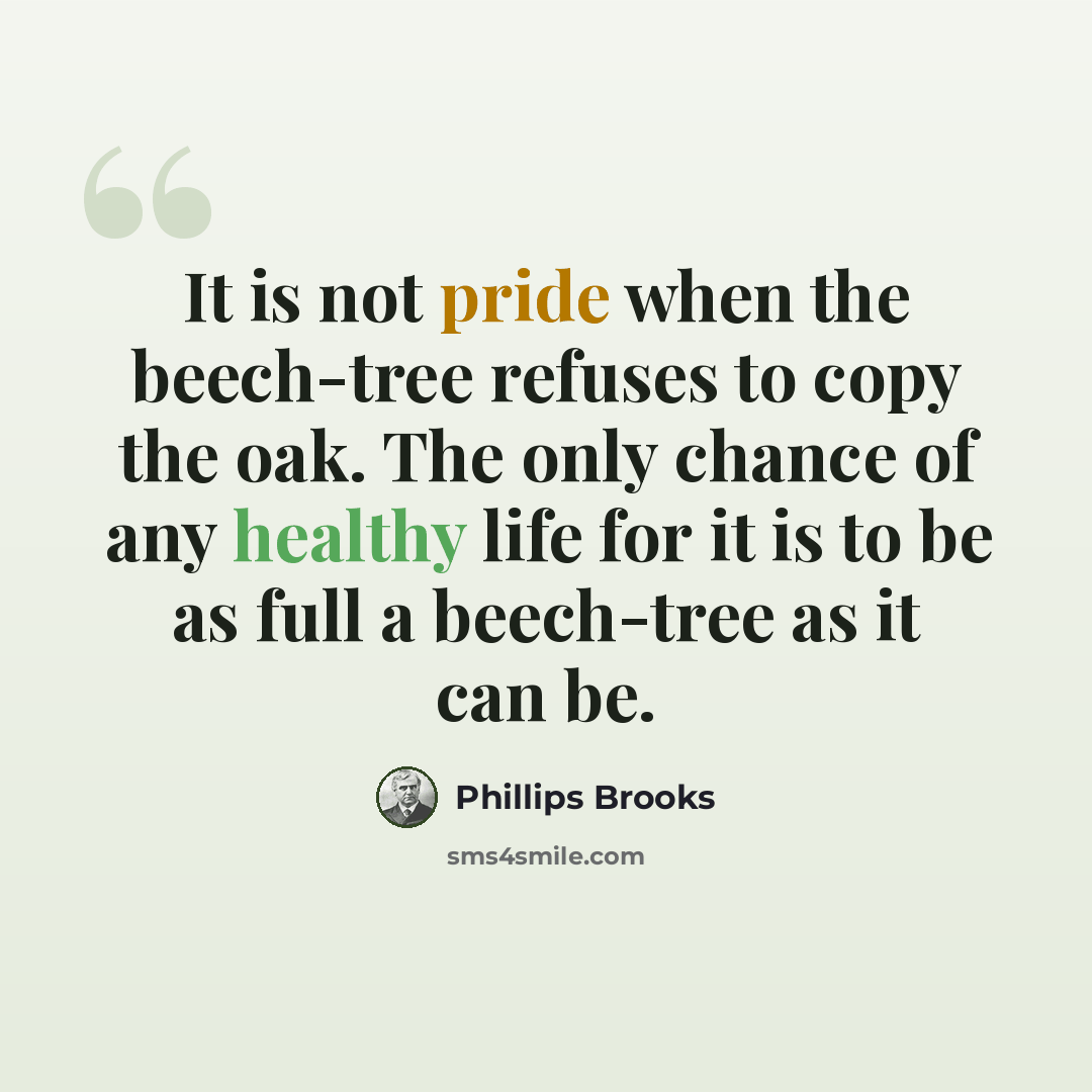 “It is not pride when the beech-tree refuses to copy the oak. The only chance of any healthy life for it is to be as full a beech-tree as it can be.” quote by Phillips Brooks