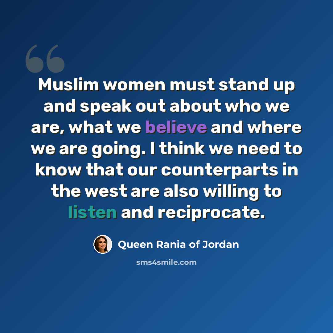 “Muslim women must stand up and speak out about who we are, what we believe and where we are going. I think we need to know that our counterparts in the west are also willing to listen and reciprocate.” quote by Queen Rania of Jordan