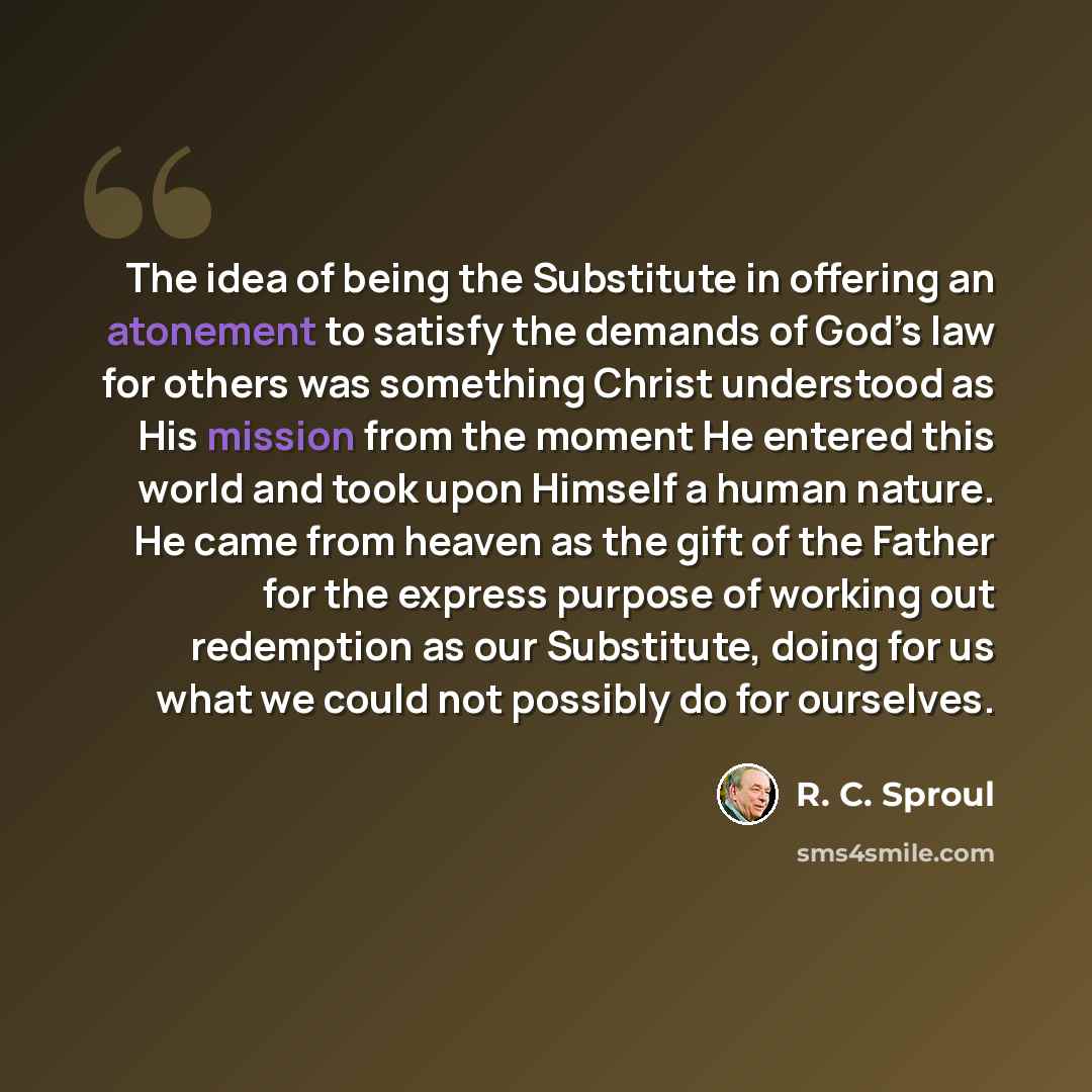 “The idea of being the Substitute in offering an atonement to satisfy the demands of God’s law for others was something Christ understood as His mission from the moment He entered this world and took upon Himself a human nature. He came from heaven as the gift of the Father for the express purpose…” quote by R. C. Sproul