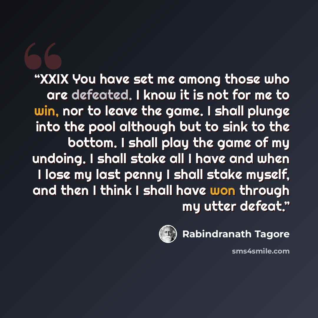 “XXIX You have set me among those who are defeated. I know it is not for me to win, nor to leave the game. I shall plunge into the pool although but to sink to the bottom. I shall play the game of my undoing. I shall stake all I have and when I lose my last penny I shall stake myself, and then I…” quote by Rabindranath Tagore