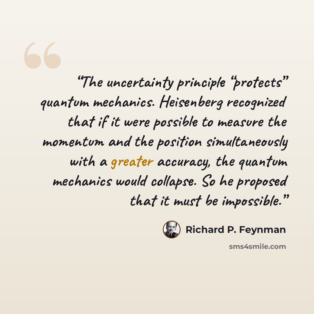 “The uncertainty principle “protects” quantum mechanics. Heisenberg recognized that if it were possible to measure the momentum and the position simultaneously with a greater accuracy, the quantum mechanics would collapse. So he proposed that it must be impossible.” quote by Richard P. Feynman