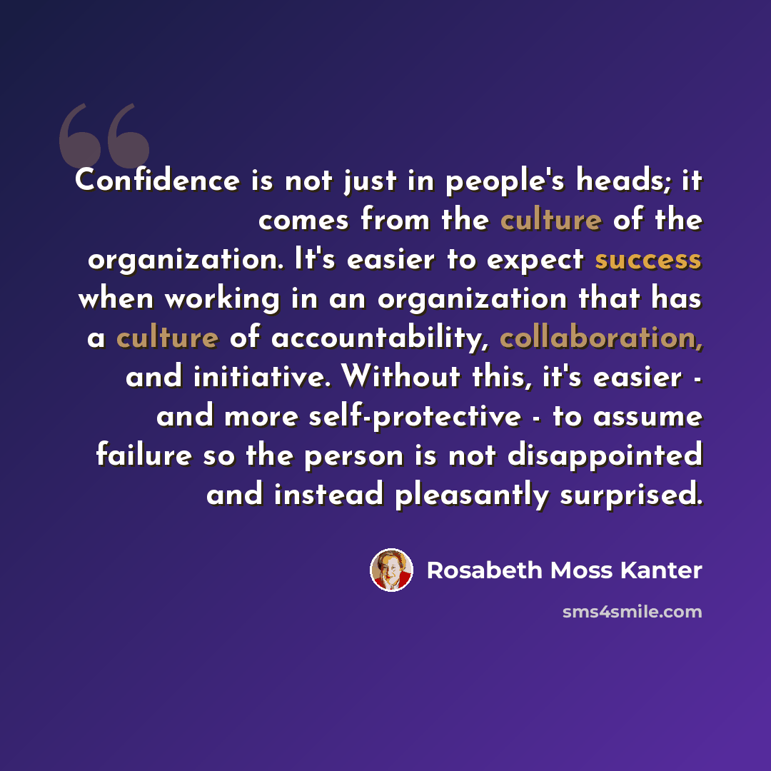 “Confidence is not just in people's heads; it comes from the culture of the organization. It's easier to expect success when working in an organization that has a culture of accountability, collaboration, and initiative. Without this, it's easier - and more self-protective - to assume failure so…” quote by Rosabeth Moss Kanter