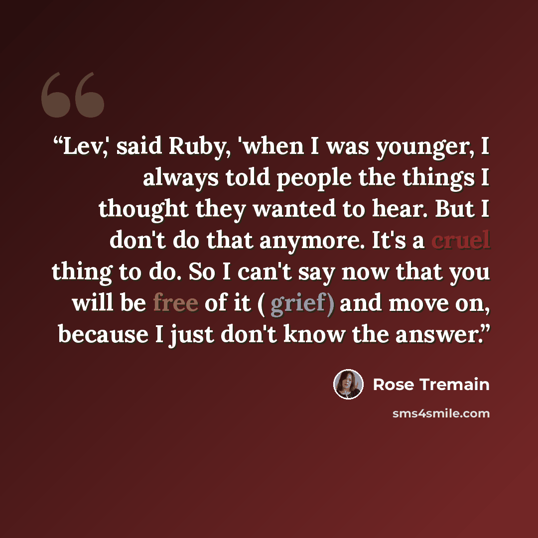 “Lev,' said Ruby, 'when I was younger, I always told people the things I thought they wanted to hear. But I don't do that anymore. It's a cruel thing to do. So I can't say now that you will be free of it ( grief) and move on, because I just don't know the answer.” quote by Rose Tremain