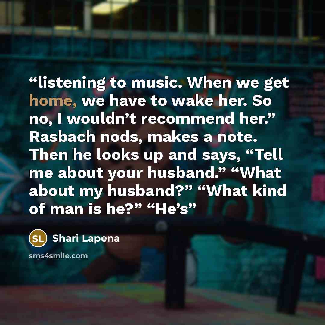 “listening to music. When we get home, we have to wake her. So no, I wouldn’t recommend her.” Rasbach nods, makes a note. Then he looks up and says, “Tell me about your husband.” “What about my husband?” “What kind of man is he?” “He’s” quote by Shari Lapena