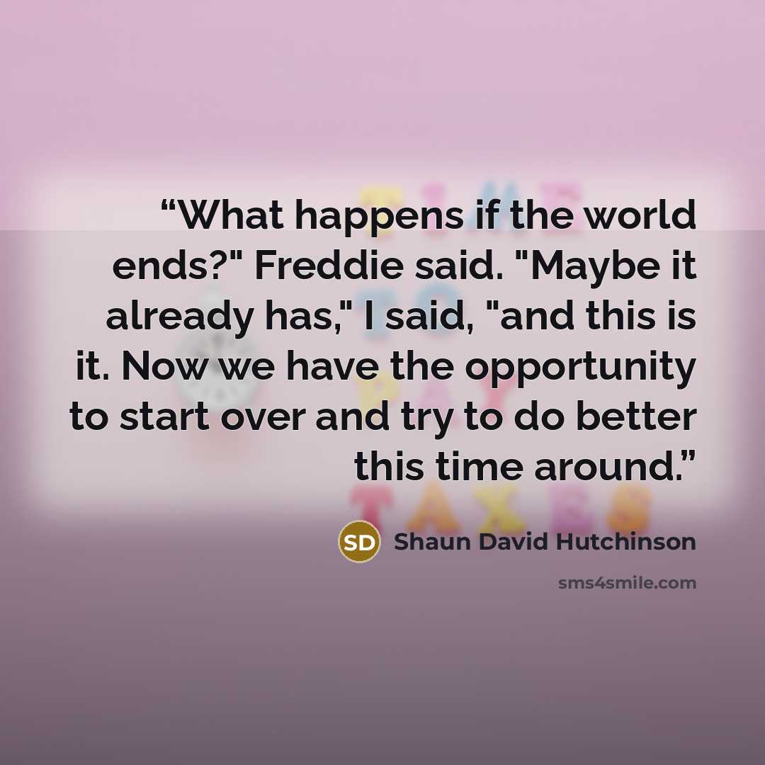 “What happens if the world ends?" Freddie said. "Maybe it already has," I said, "and this is it. Now we have the opportunity to start over and try to do better this time around.” quote by Shaun David Hutchinson