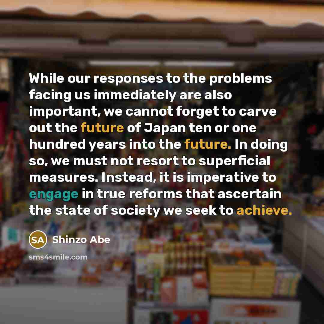 “While our responses to the problems facing us immediately are also important, we cannot forget to carve out the future of Japan ten or one hundred years into the future. In doing so, we must not resort to superficial measures. Instead, it is imperative to engage in true reforms that ascertain the…” quote by Shinzo Abe