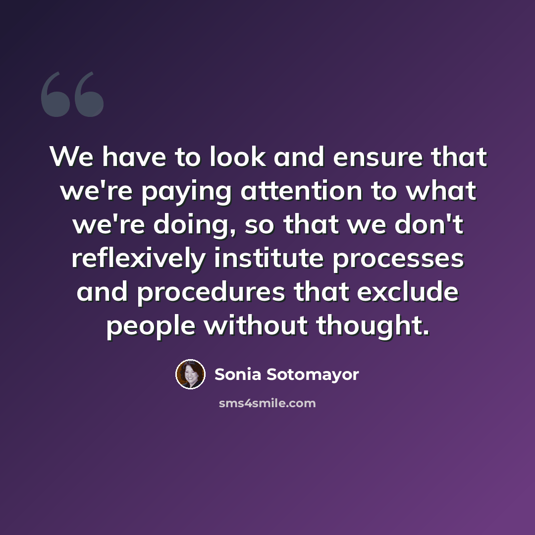 “We have to look and ensure that we're paying attention to what we're doing, so that we don't reflexively institute processes and procedures that exclude people without thought.” quote by Sonia Sotomayor