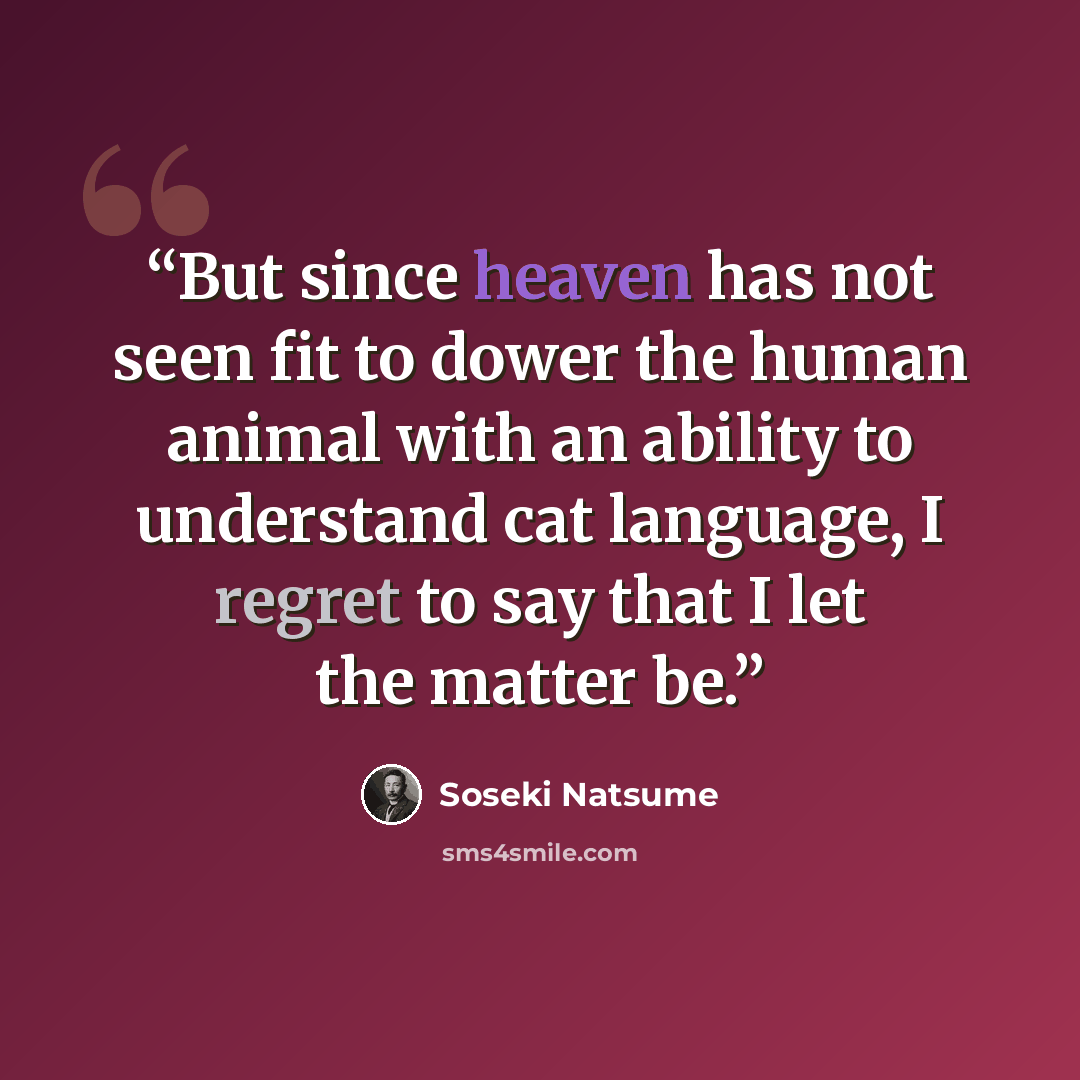 “But since heaven has not seen fit to dower the human animal with an ability to understand cat language, I regret to say that I let the matter be.” quote by Sōseki Natsume