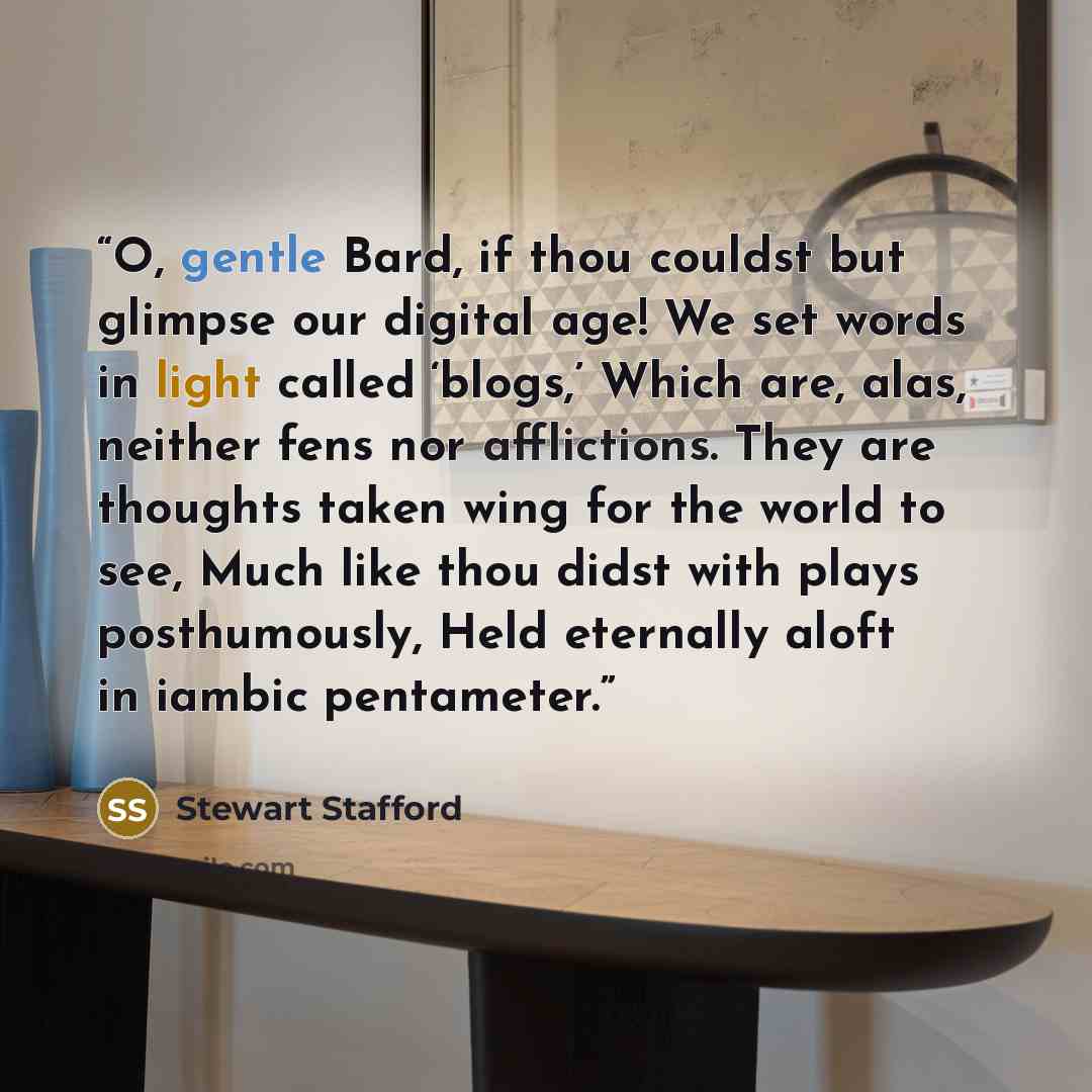 “O, gentle Bard, if thou couldst but glimpse our digital age! We set words in light called ‘blogs,’ Which are, alas, neither fens nor afflictions. They are thoughts taken wing for the world to see, Much like thou didst with plays posthumously, Held eternally aloft in iambic pentameter.” quote by Stewart Stafford
