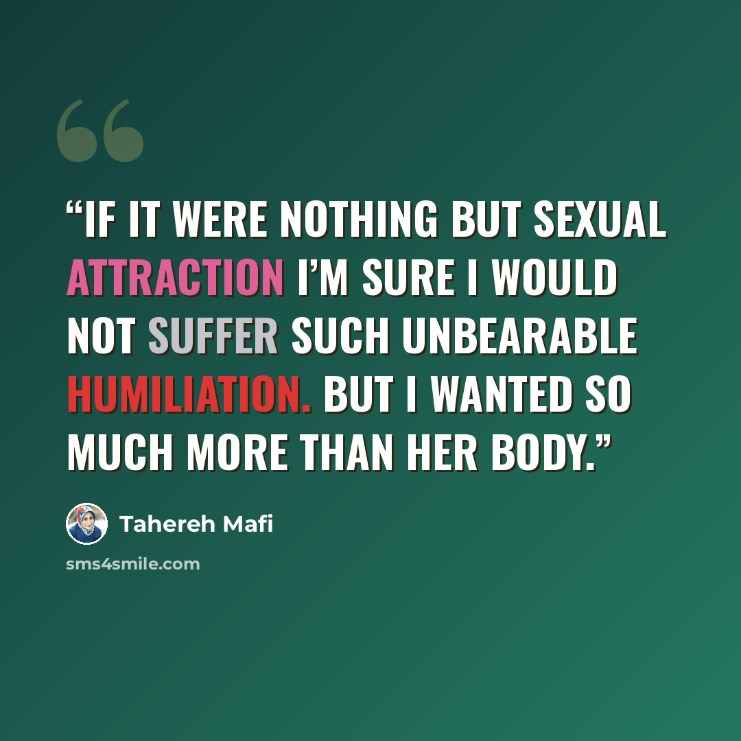 “If it were nothing but sexual attraction I’m sure I would not suffer such unbearable humiliation. But I wanted so much more than her body.” quote by Tahereh Mafi