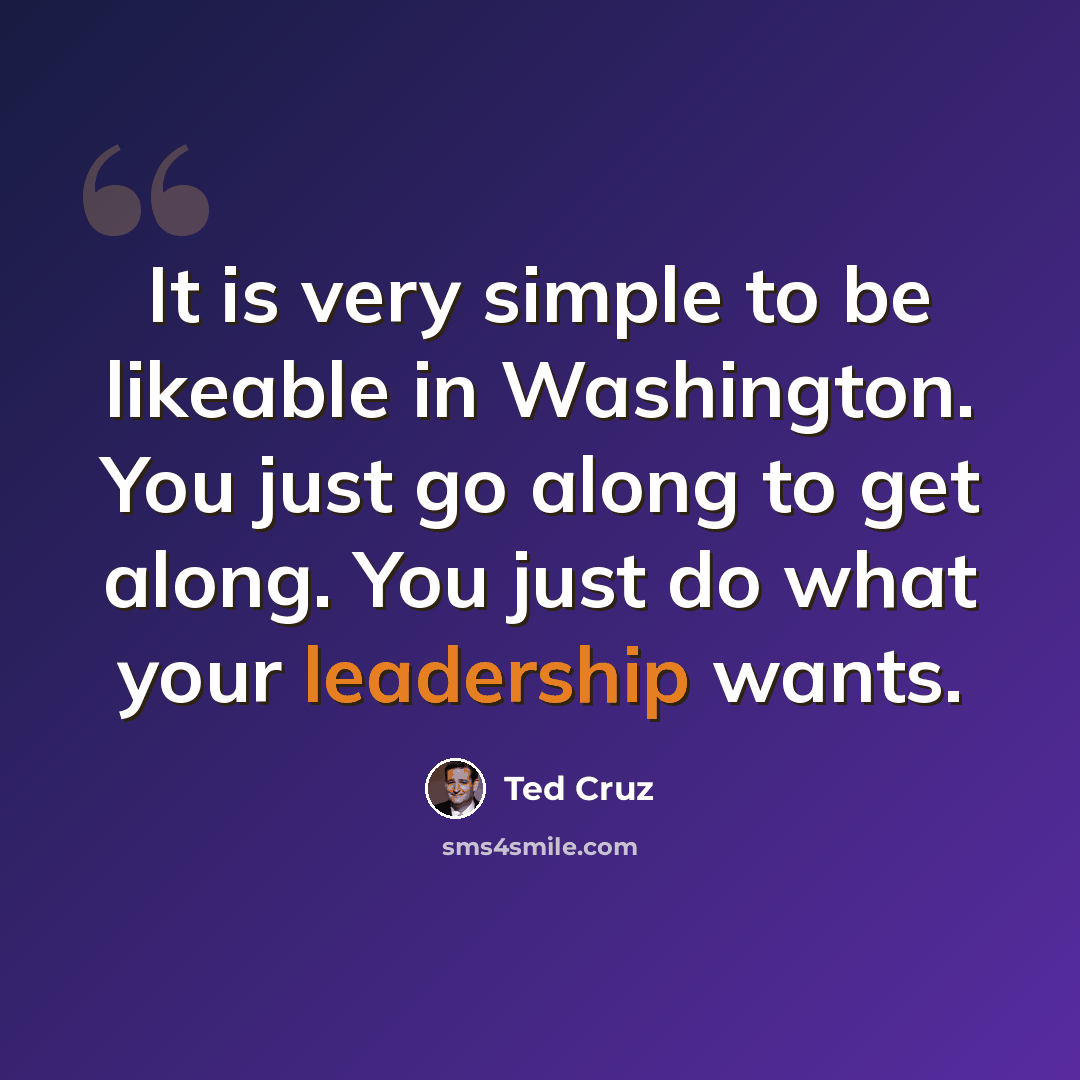 “It is very simple to be likeable in Washington. You just go along to get along. You just do what your leadership wants.” quote by Ted Cruz