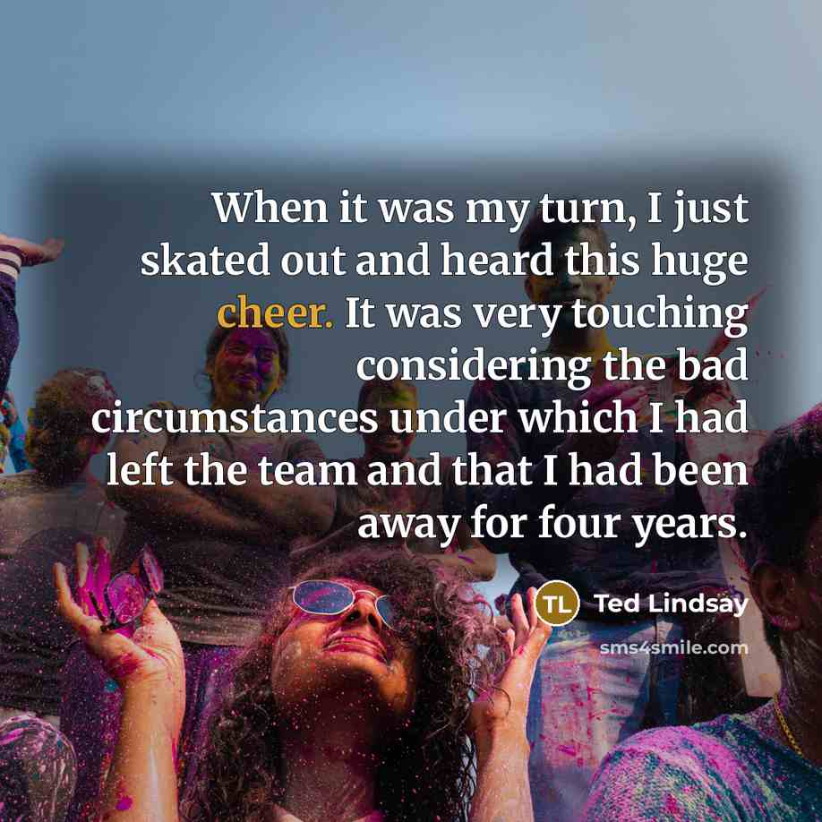 “When it was my turn, I just skated out and heard this huge cheer. It was very touching considering the bad circumstances under which I had left the team and that I had been away for four years.” quote by Ted Lindsay