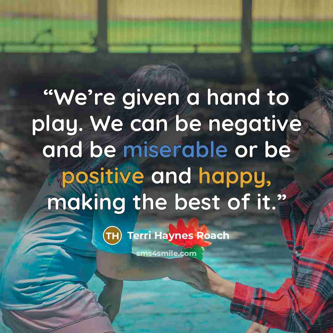 “We’re given a hand to play. We can be negative and be miserable or be positive and happy, making the best of it.” quote by Terri Haynes Roach