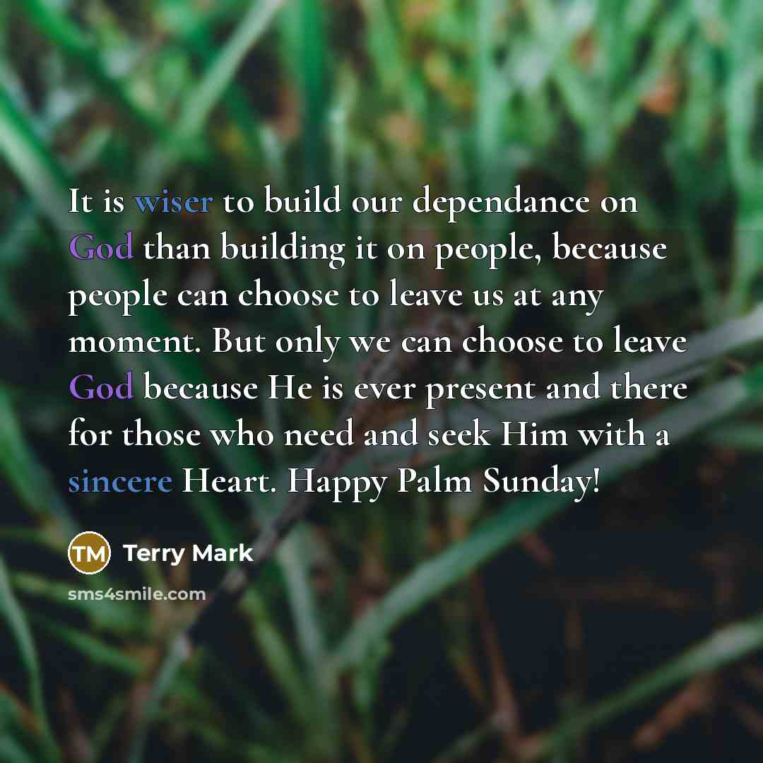“It is wiser to build our dependance on God than building it on people, because people can choose to leave us at any moment. But only we can choose to leave God because He is ever present and there for those who need and seek Him with a sincere Heart. Happy Palm Sunday!” quote by Terry Mark