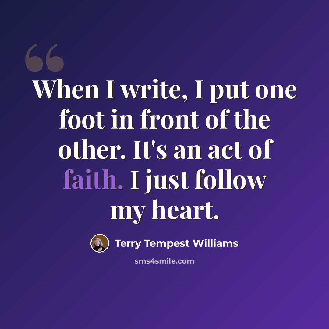 “When I write, I put one foot in front of the other. It's an act of faith. I just follow my heart.” quote by Terry Tempest Williams
