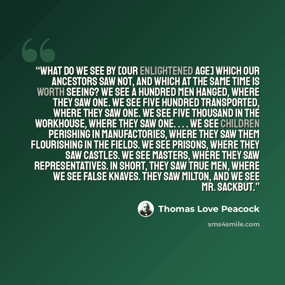 “What do we see by [our enlightened age] which our ancestors saw not, and which at the same time is worth seeing? We see a hundred men hanged, where they saw one. We see five hundred transported, where they saw one. We see five thousand in the workhouse, where they saw one. . . . We see children…” quote by Thomas Love Peacock