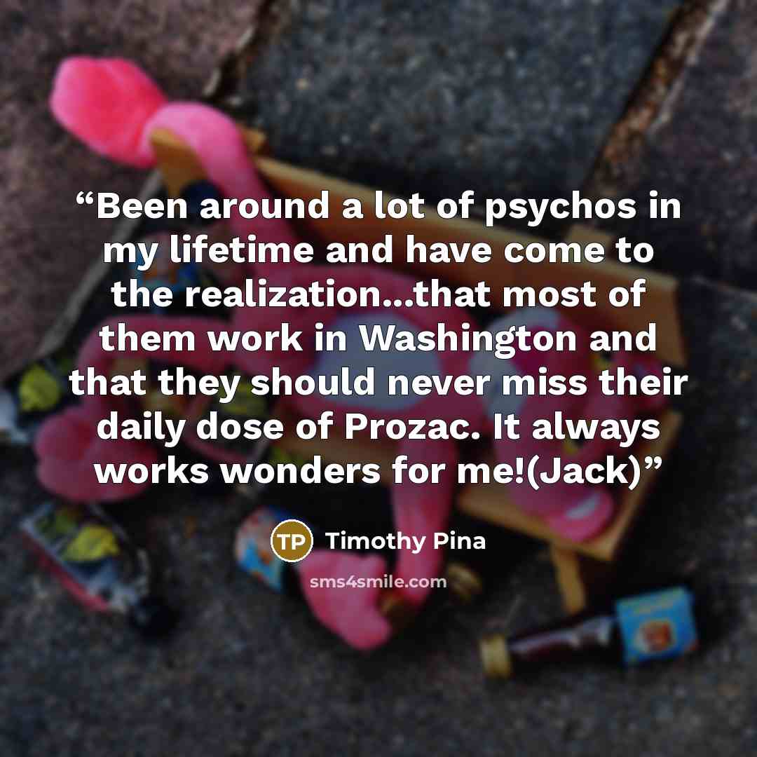 “Been around a lot of psychos in my lifetime and have come to the realization...that most of them work in Washington and that they should never miss their daily dose of Prozac. It always works wonders for me!(Jack)” quote by Timothy Pina