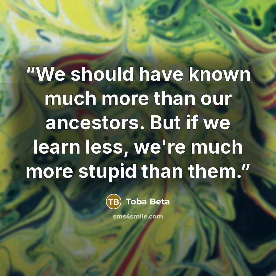 “We should have known much more than our ancestors. But if we learn less, we're much more stupid than them.” quote by Toba Beta