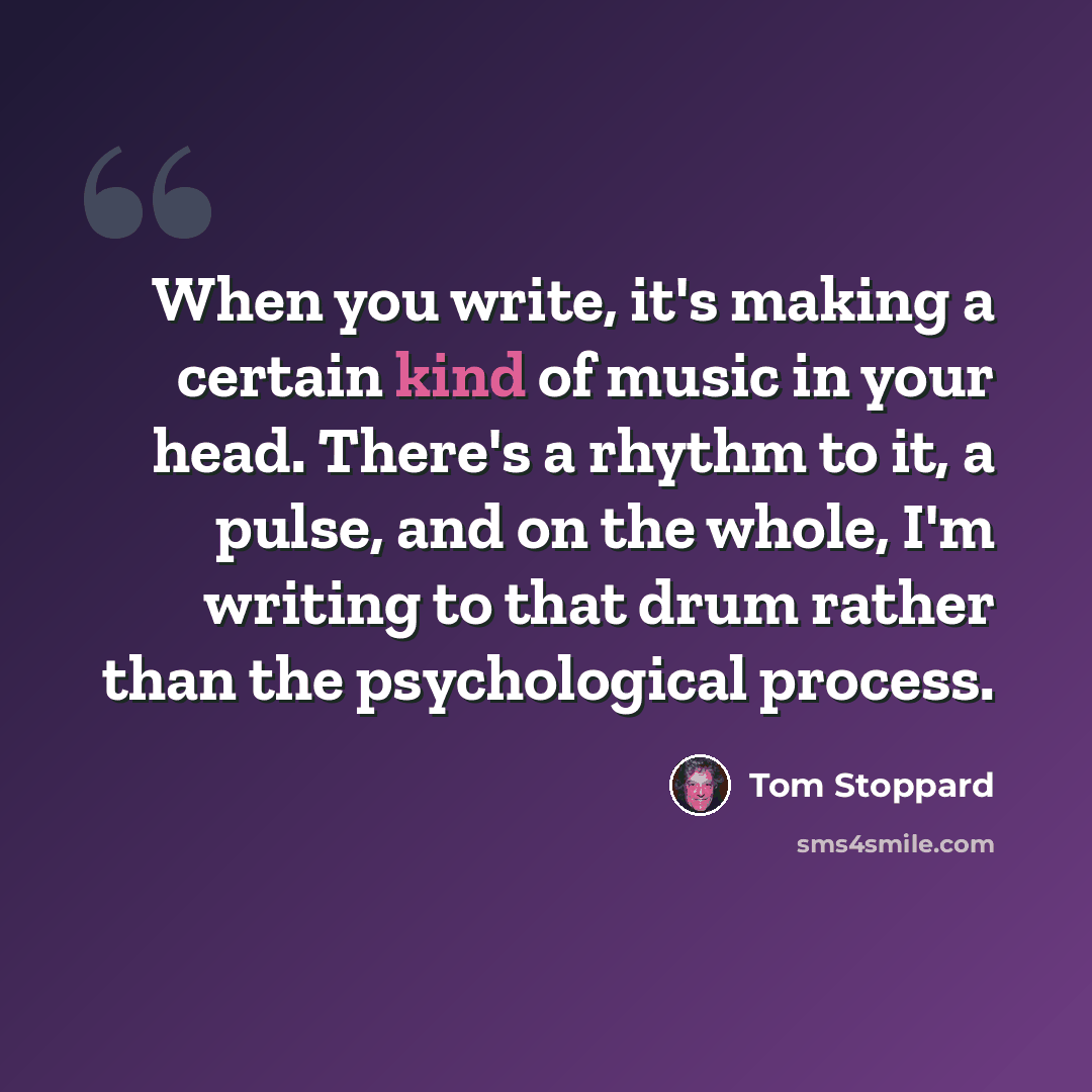 “When you write, it's making a certain kind of music in your head. There's a rhythm to it, a pulse, and on the whole, I'm writing to that drum rather than the psychological process.” quote by Tom Stoppard