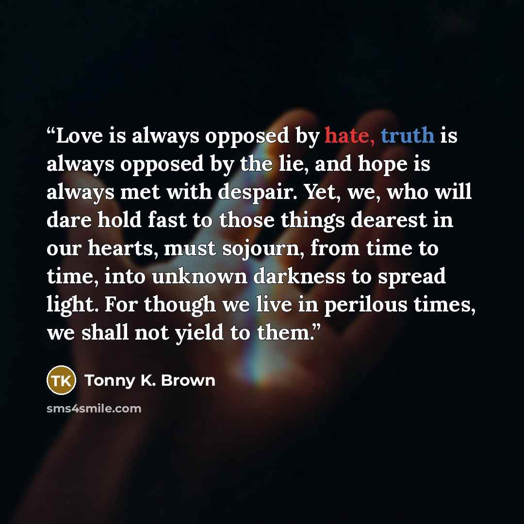 “Love is always opposed by hate, truth is always opposed by the lie, and hope is always met with despair. Yet, we, who will dare hold fast to those things dearest in our hearts, must sojourn, from time to time, into unknown darkness to spread light. For though we live in perilous times, we shall…” quote by Tonny K. Brown