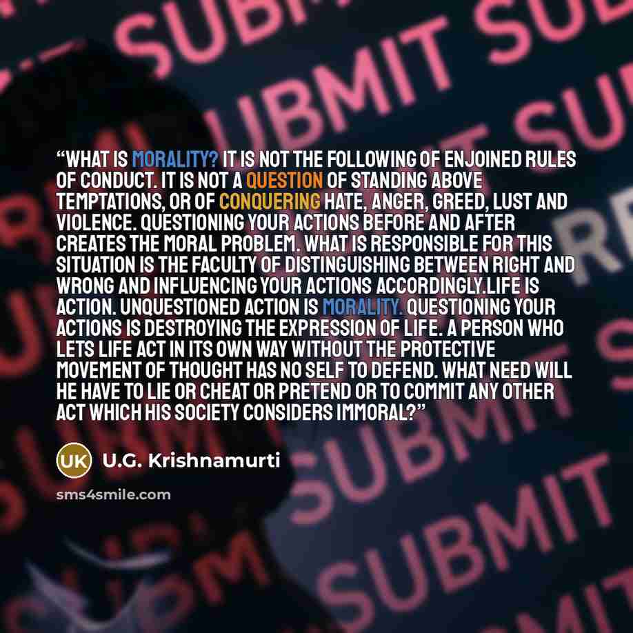 “What is morality? It is not the following of enjoined rules of conduct. It is not a question of standing above temptations, or of conquering hate, anger, greed, lust and violence. Questioning your actions before and after creates the moral problem. What is responsible for this situation is the…” quote by U.G. Krishnamurti