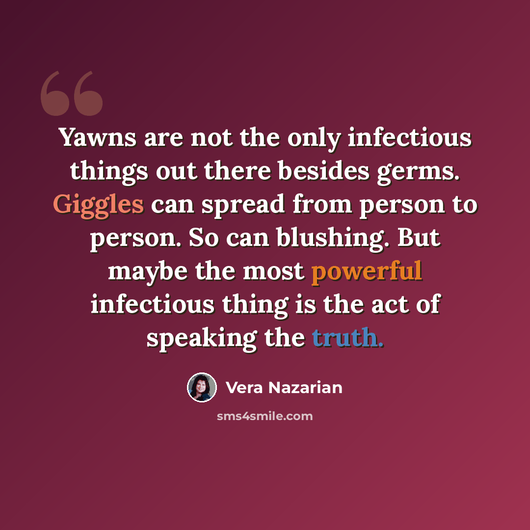 “Yawns are not the only infectious things out there besides germs. Giggles can spread from person to person. So can blushing. But maybe the most powerful infectious thing is the act of speaking the truth.” quote by Vera Nazarian