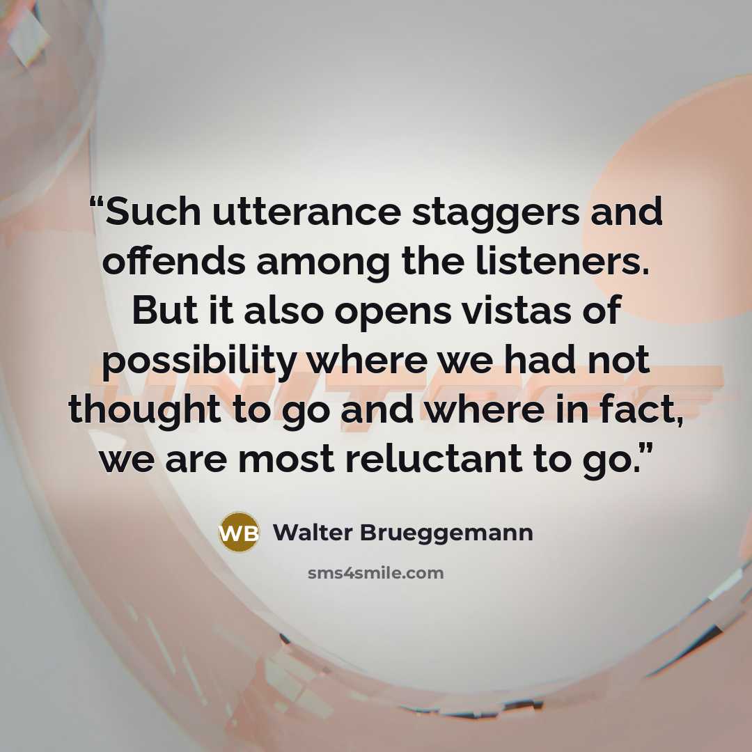 “Such utterance staggers and offends among the listeners. But it also opens vistas of possibility where we had not thought to go and where in fact, we are most reluctant to go.” quote by Walter Brueggemann