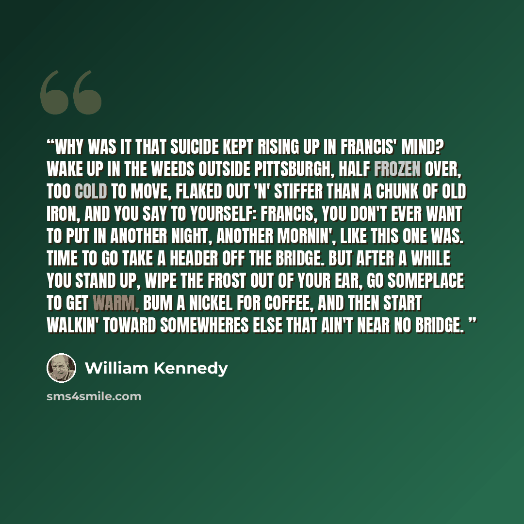 “Why was it that suicide kept rising up in Francis' mind? Wake up in the weeds outside Pittsburgh, half frozen over, too cold to move, flaked out 'n' stiffer than a chunk of old iron, and you say to yourself: Francis, you don't ever want to put in another night, another mornin', like this one was…” quote by William Kennedy