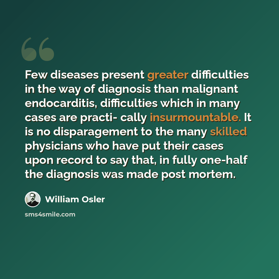 “Few diseases present greater difficulties in the way of diagnosis than malignant endocarditis, difficulties which in many cases are practi- cally insurmountable. It is no disparagement to the many skilled physicians who have put their cases upon record to say that, in fully one-half the diagnosis…” quote by William Osler